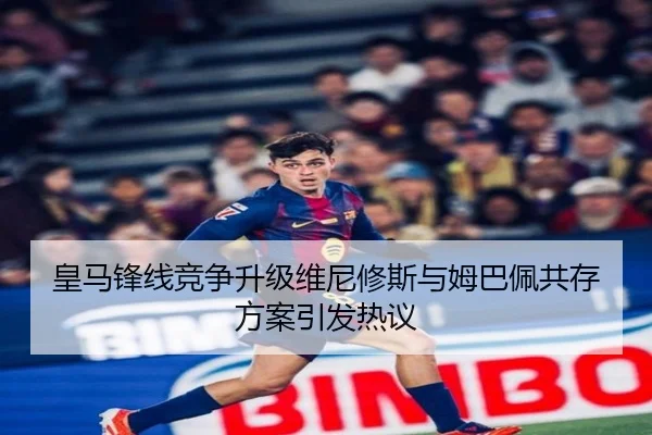 皇马锋线竞争升级维尼修斯与姆巴佩共存方案引发热议