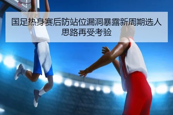国足热身赛后防站位漏洞暴露新周期选人思路再受考验